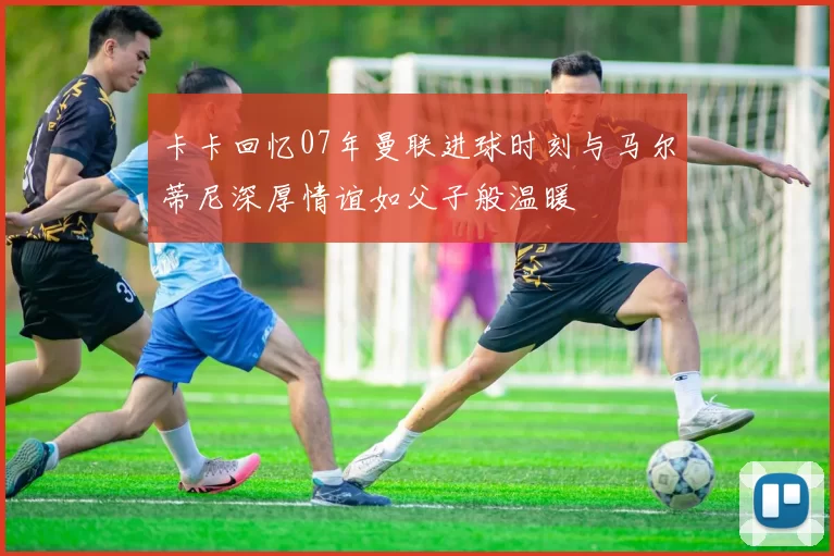 卡卡回忆07年曼联进球时刻与马尔蒂尼深厚情谊如父子般温暖