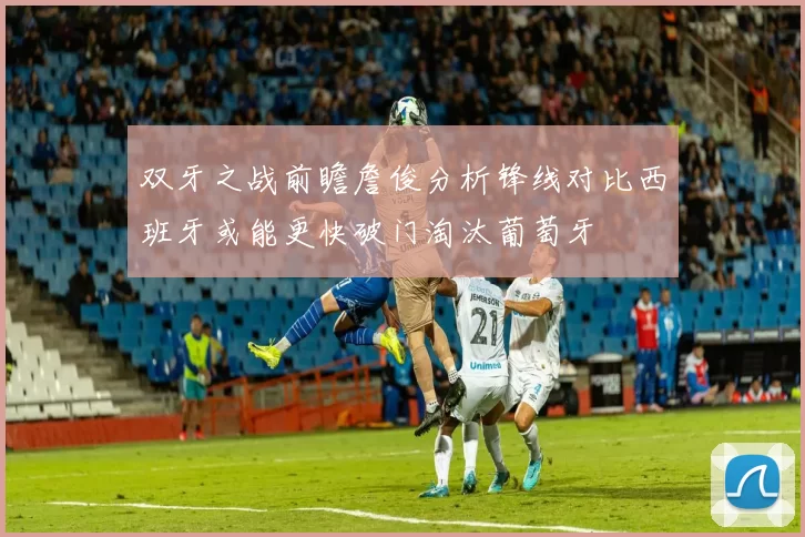 双牙之战前瞻詹俊分析锋线对比西班牙或能更快破门淘汰葡萄牙