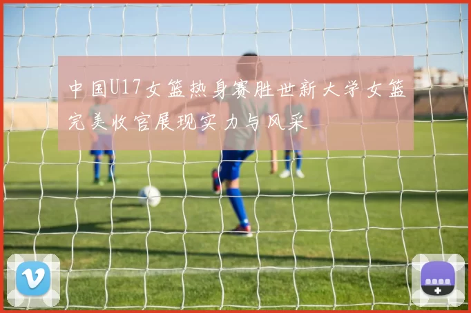 中国U17女篮热身赛胜世新大学女篮完美收官展现实力与风采