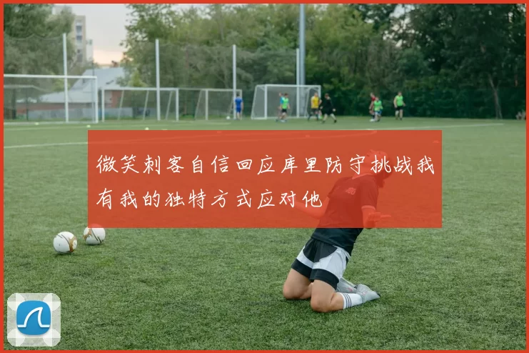 微笑刺客自信回应库里防守挑战我有我的独特方式应对他