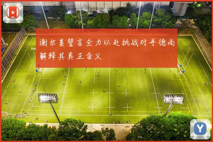谢尔基誓言全力以赴挑战对手德尚解释其真正含义