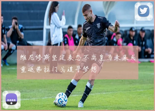 维尼修斯坚定表态不离皇马未来或重返弗拉门戈追寻梦想
