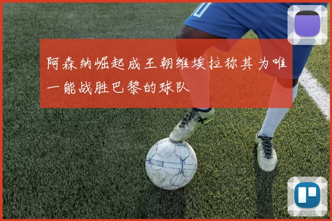 阿森纳崛起成王朝维埃拉称其为唯一能战胜巴黎的球队
