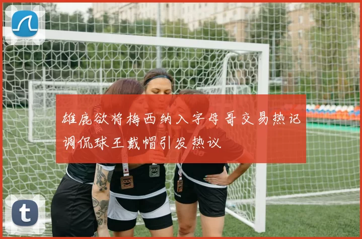 雄鹿欲将梅西纳入字母哥交易热记调侃球王戴帽引发热议
