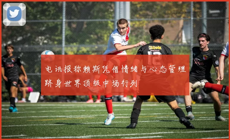 电讯报称赖斯凭借情绪与心态管理跻身世界顶级中场行列