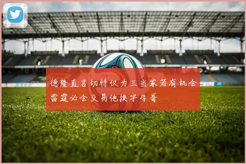 德隆直言切特仅为三当家若有机会雷霆必会交易他换字母哥