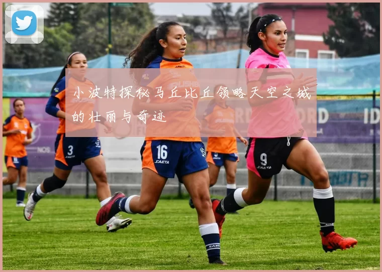 小波特探秘马丘比丘领略天空之城的壮丽与奇迹