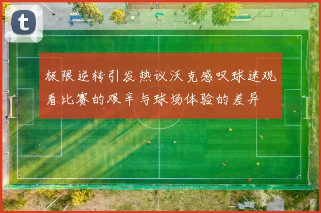 极限逆转引发热议沃克感叹球迷观看比赛的艰辛与球场体验的差异