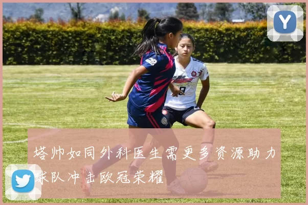 塔帅如同外科医生需更多资源助力球队冲击欧冠荣耀
