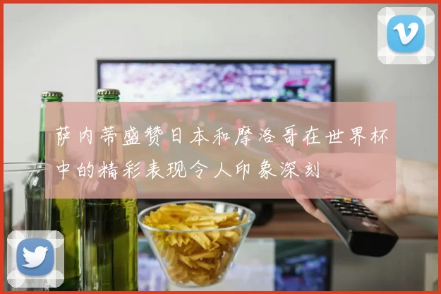 萨内蒂盛赞日本和摩洛哥在世界杯中的精彩表现令人印象深刻