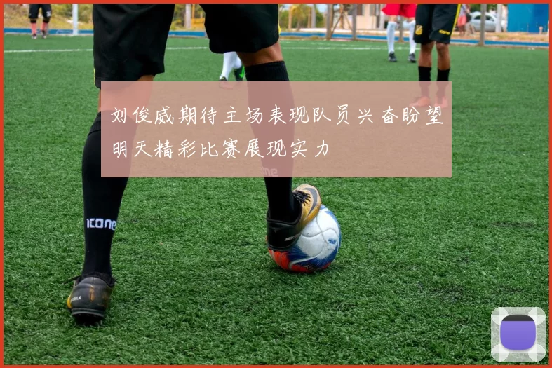 刘俊威期待主场表现队员兴奋盼望明天精彩比赛展现实力