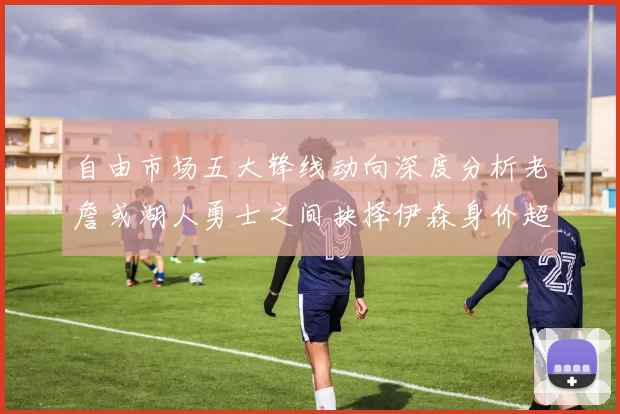 自由市场五大锋线动向深度分析老詹或湖人勇士之间抉择伊森身价超2000万