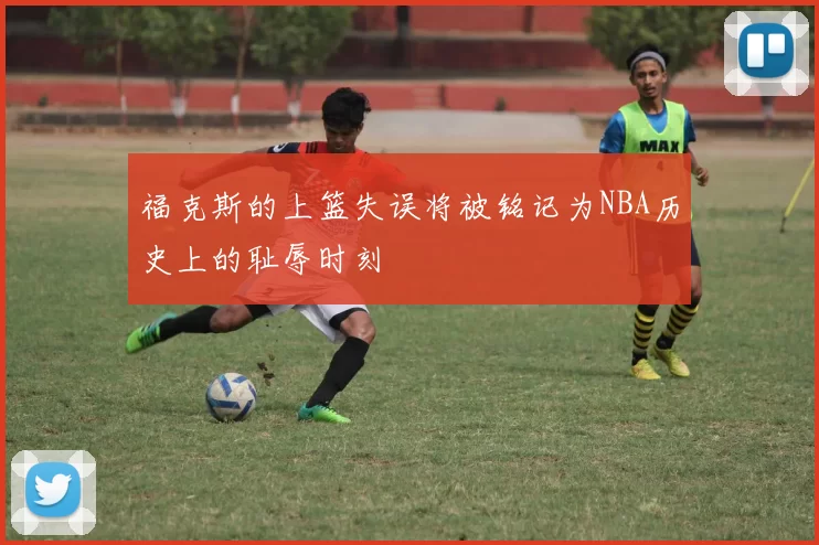 福克斯的上篮失误将被铭记为NBA历史上的耻辱时刻