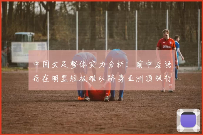 中国女足整体实力分析：前中后场存在明显短板难以跻身亚洲顶级行列