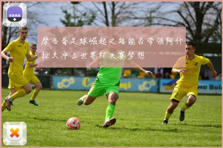摩洛哥足球崛起之路能否带领阿什拉夫冲击世界杯决赛梦想