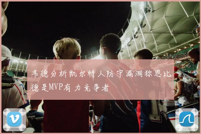 韦德分析凯尔特人防守漏洞称恩比德是MVP有力竞争者