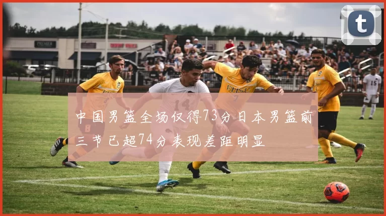 中国男篮全场仅得73分日本男篮前三节已超74分表现差距明显